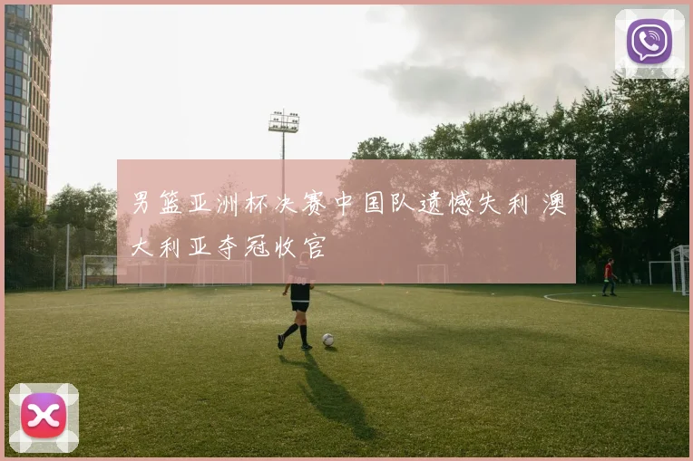 男篮亚洲杯决赛中国队遗憾失利 澳大利亚夺冠收官