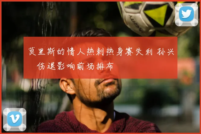 莫里斯的情人热刺热身赛失利 孙兴慜伤退影响前场排布