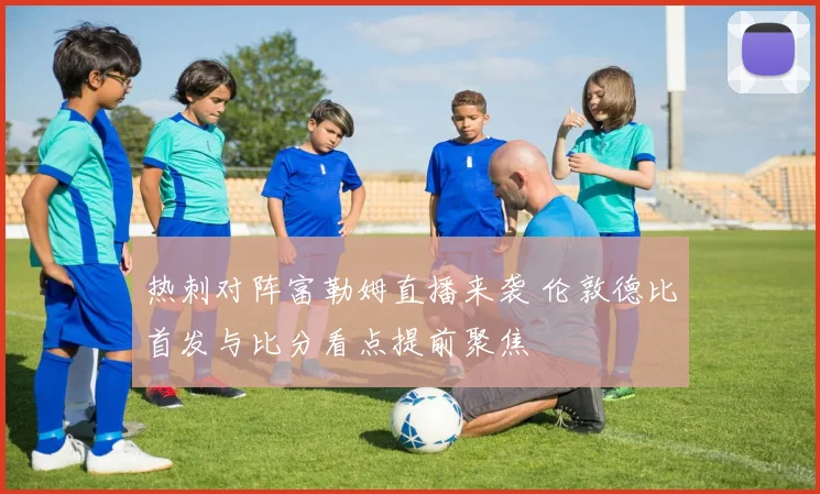 热刺对阵富勒姆直播来袭 伦敦德比首发与比分看点提前聚焦