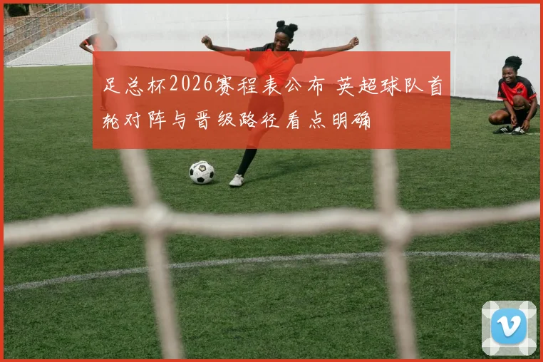 足总杯2026赛程表公布 英超球队首轮对阵与晋级路径看点明确