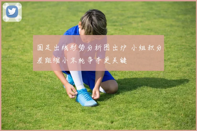 国足出线形势分析图出炉 小组积分差距缩小末轮争夺更关键