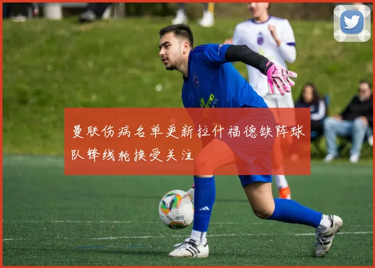 曼联伤病名单更新拉什福德缺阵球队锋线轮换受关注