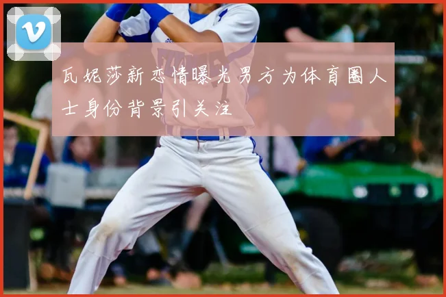 瓦妮莎新恋情曝光男方为体育圈人士身份背景引关注