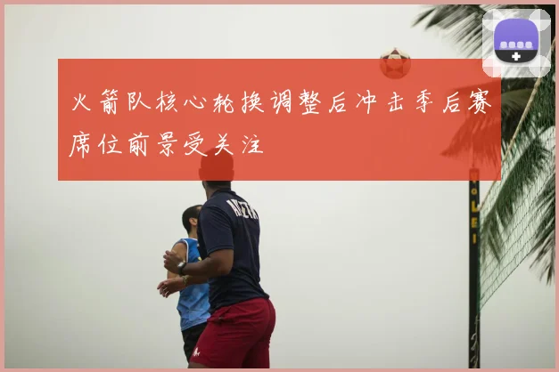 火箭队核心轮换调整后冲击季后赛席位前景受关注