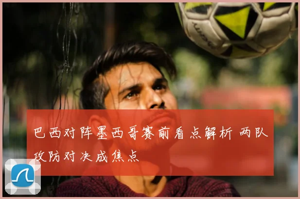 巴西对阵墨西哥赛前看点解析 两队攻防对决成焦点