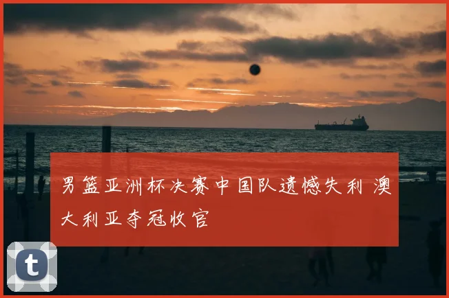 男篮亚洲杯决赛中国队遗憾失利 澳大利亚夺冠收官