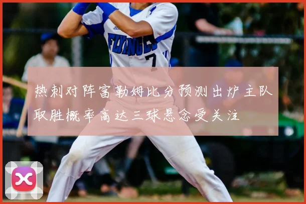 热刺对阵富勒姆比分预测出炉主队取胜概率高达三球悬念受关注