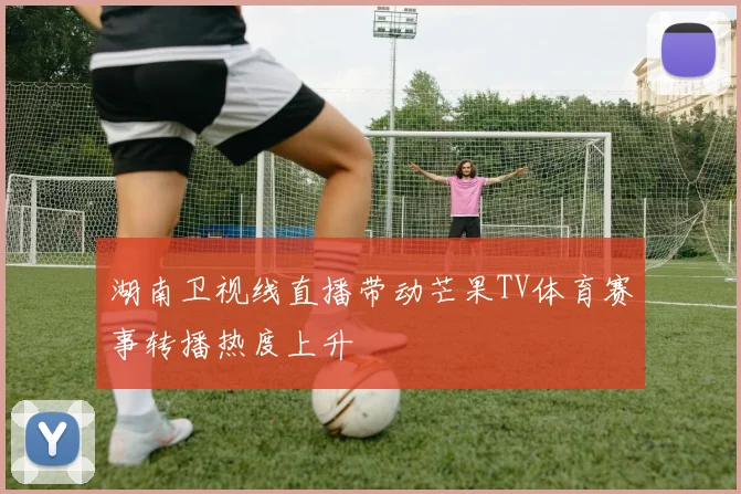 湖南卫视线直播带动芒果TV体育赛事转播热度上升