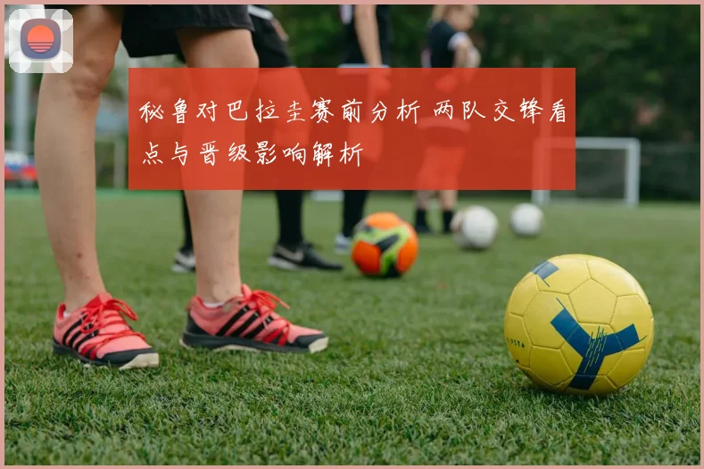 秘鲁对巴拉圭赛前分析 两队交锋看点与晋级影响解析