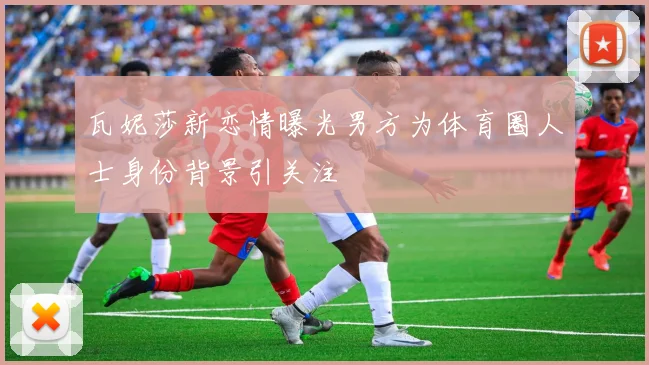 瓦妮莎新恋情曝光男方为体育圈人士身份背景引关注