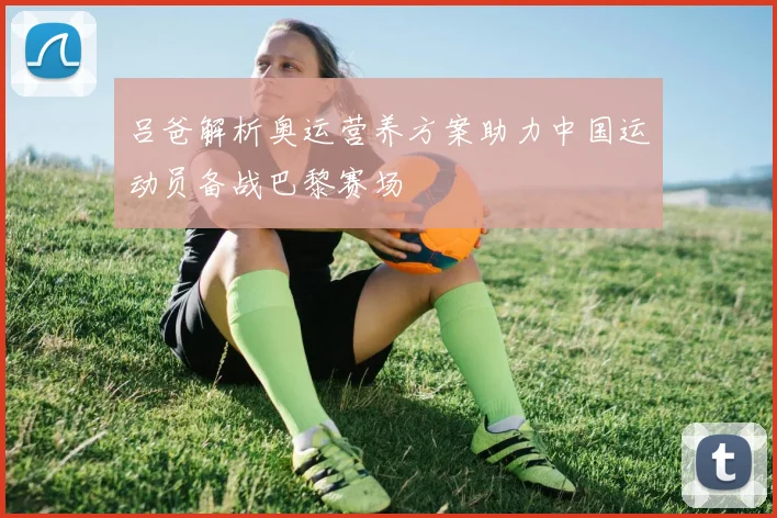 吕爸解析奥运营养方案助力中国运动员备战巴黎赛场