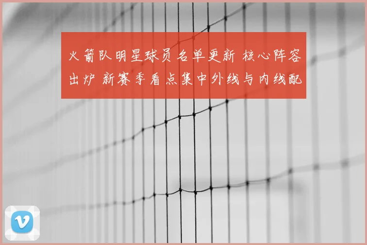 火箭队明星球员名单更新 核心阵容出炉 新赛季看点集中外线与内线配置