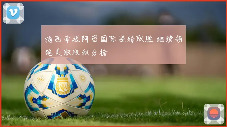 梅西率迈阿密国际逆转取胜 继续领跑美职联积分榜