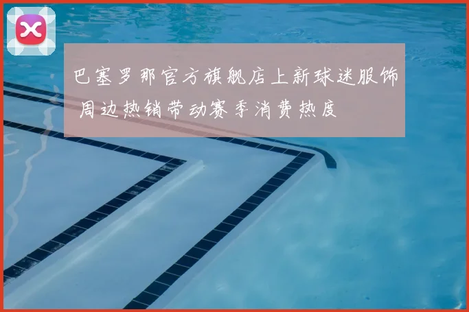 巴塞罗那官方旗舰店上新球迷服饰 周边热销带动赛季消费热度