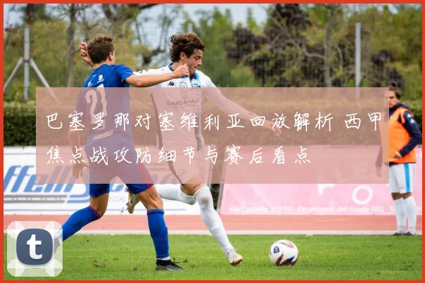 巴塞罗那对塞维利亚回放解析 西甲焦点战攻防细节与赛后看点