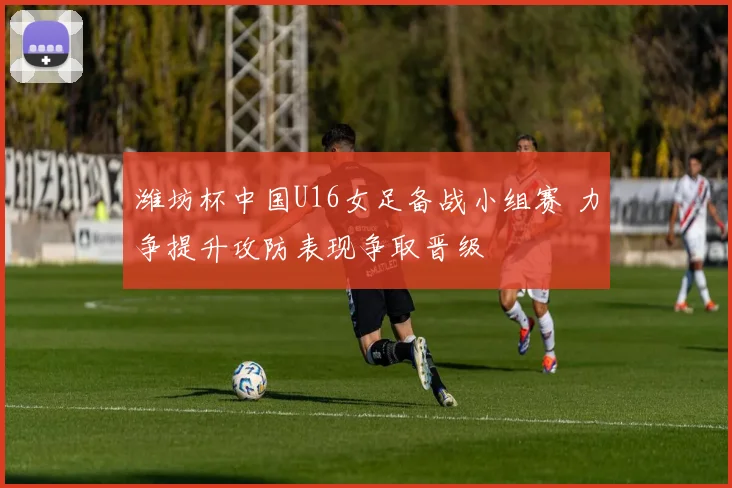 潍坊杯中国U16女足备战小组赛 力争提升攻防表现争取晋级