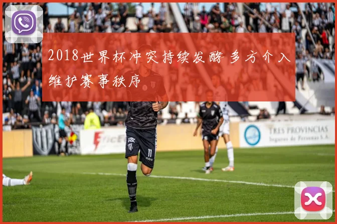 2018世界杯冲突持续发酵 多方介入维护赛事秩序