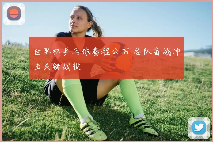 世界杯乒乓球赛程公布 各队备战冲击关键战役