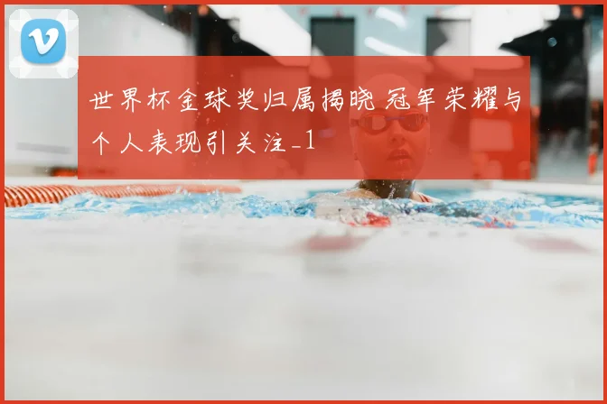 世界杯金球奖归属揭晓 冠军荣耀与个人表现引关注_1
