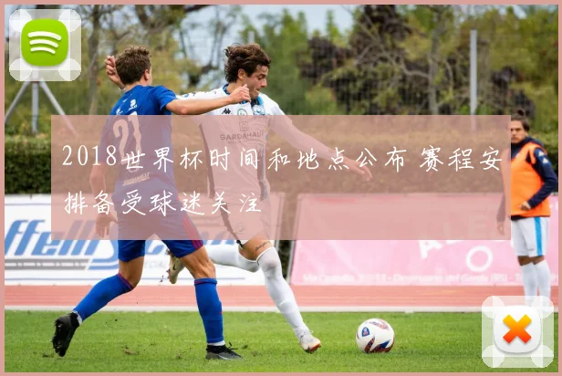 2018世界杯时间和地点公布 赛程安排备受球迷关注
