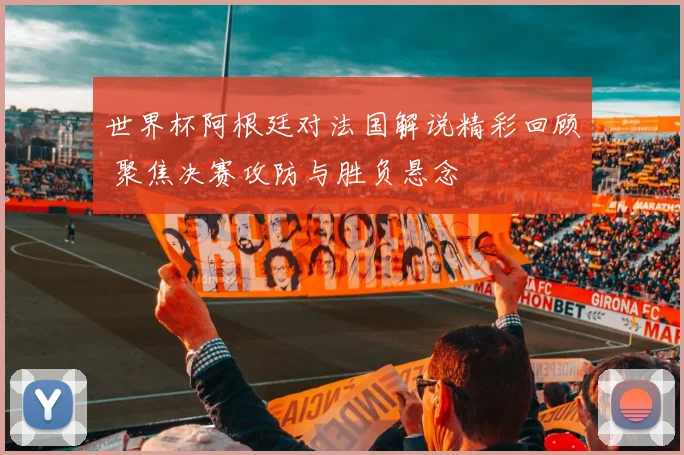 世界杯阿根廷对法国解说精彩回顾 聚焦决赛攻防与胜负悬念
