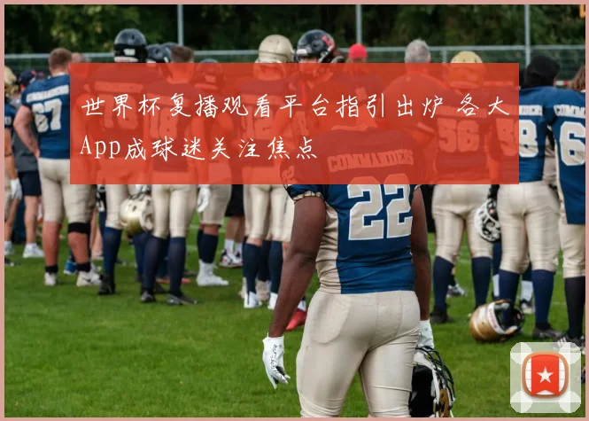 世界杯复播观看平台指引出炉 各大App成球迷关注焦点