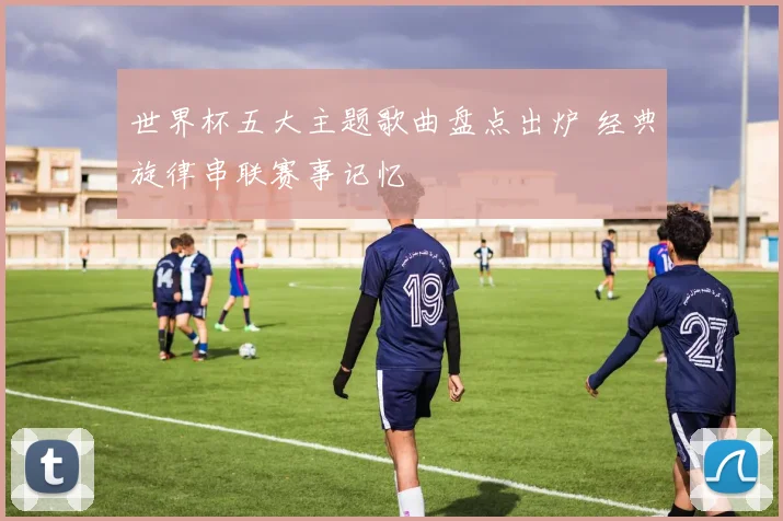 世界杯五大主题歌曲盘点出炉 经典旋律串联赛事记忆