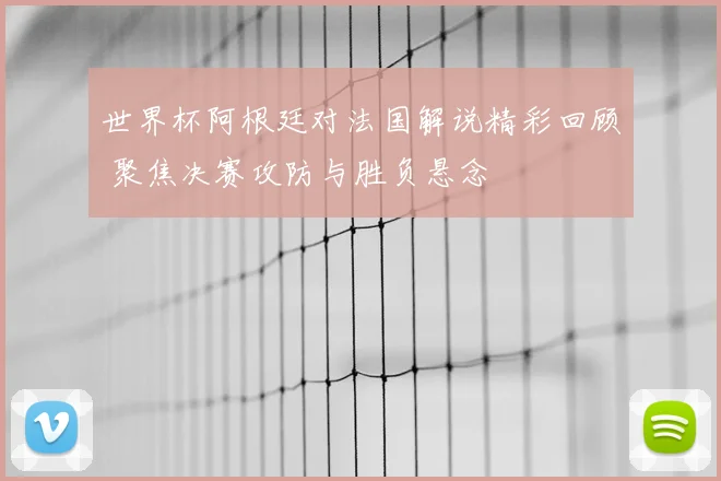 世界杯阿根廷对法国解说精彩回顾 聚焦决赛攻防与胜负悬念