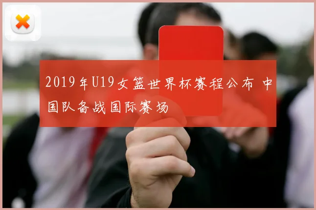 2019年U19女篮世界杯赛程公布 中国队备战国际赛场
