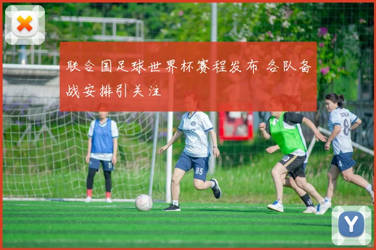 联合国足球世界杯赛程发布 各队备战安排引关注