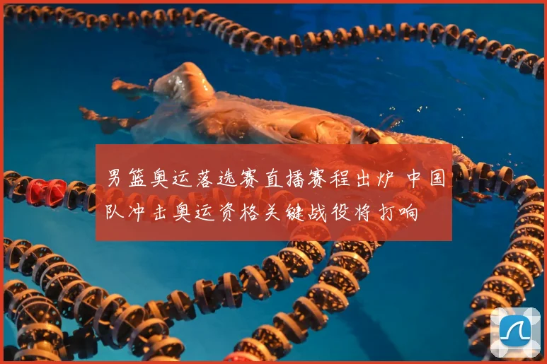 男篮奥运落选赛直播赛程出炉 中国队冲击奥运资格关键战役将打响