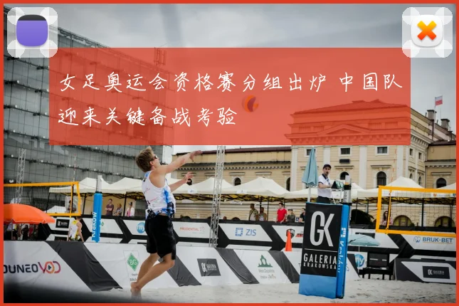 女足奥运会资格赛分组出炉 中国队迎来关键备战考验