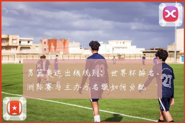 男篮奥运出线规则：世界杯排名、洲际赛与主办方名额如何分配