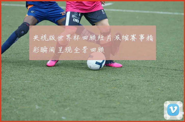 央视版世界杯回顾短片浓缩赛事精彩瞬间呈现全景回顾
