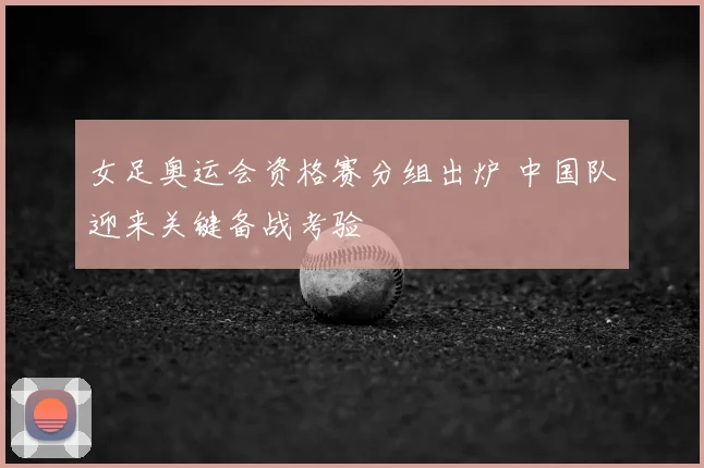 女足奥运会资格赛分组出炉 中国队迎来关键备战考验