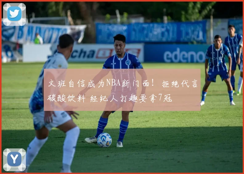 文班自信成为NBA新门面!拒绝代言碳酸饮料 经纪人打趣要拿7冠