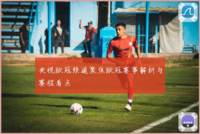 央视欧冠频道聚焦欧冠赛事解析与赛程看点