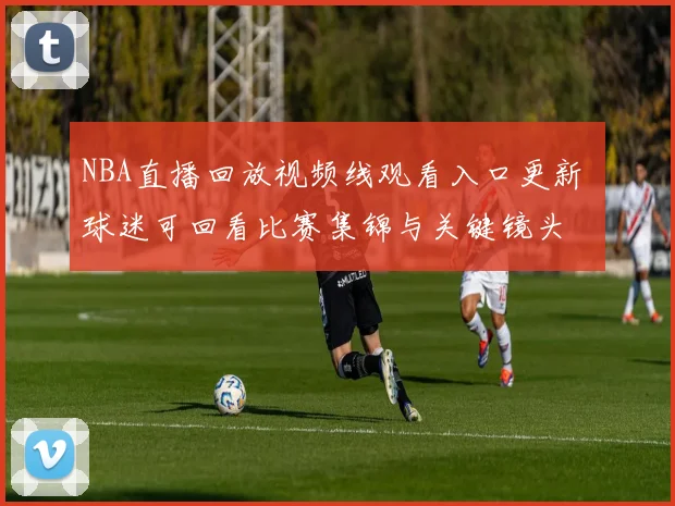 NBA直播回放视频线观看入口更新 球迷可回看比赛集锦与关键镜头