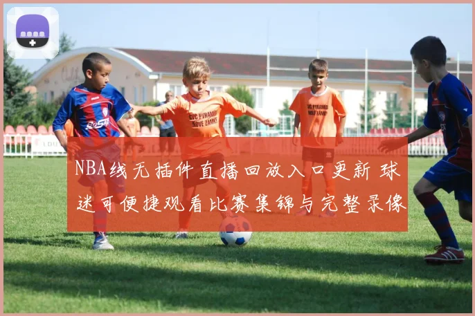 NBA线无插件直播回放入口更新 球迷可便捷观看比赛集锦与完整录像
