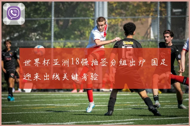 世界杯亚洲18强抽签分组出炉 国足迎来出线关键考验